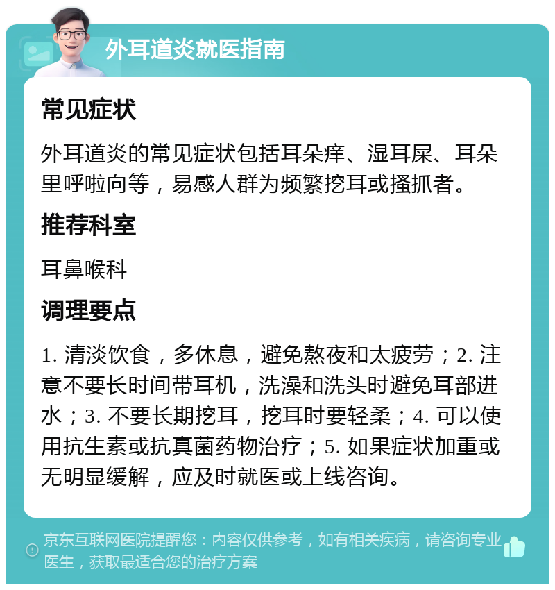 外耳道炎就医指南 常见症状 外耳道炎的常见症状包括耳朵痒、湿耳屎、耳朵里呼啦向等，易感人群为频繁挖耳或搔抓者。 推荐科室 耳鼻喉科 调理要点 1. 清淡饮食，多休息，避免熬夜和太疲劳；2. 注意不要长时间带耳机，洗澡和洗头时避免耳部进水；3. 不要长期挖耳，挖耳时要轻柔；4. 可以使用抗生素或抗真菌药物治疗；5. 如果症状加重或无明显缓解，应及时就医或上线咨询。