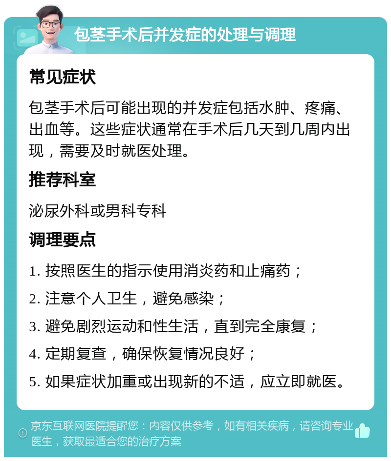 包茎手术后并发症的处理与调理 常见症状 包茎手术后可能出现的并发症包括水肿、疼痛、出血等。这些症状通常在手术后几天到几周内出现，需要及时就医处理。 推荐科室 泌尿外科或男科专科 调理要点 1. 按照医生的指示使用消炎药和止痛药； 2. 注意个人卫生，避免感染； 3. 避免剧烈运动和性生活，直到完全康复； 4. 定期复查，确保恢复情况良好； 5. 如果症状加重或出现新的不适，应立即就医。