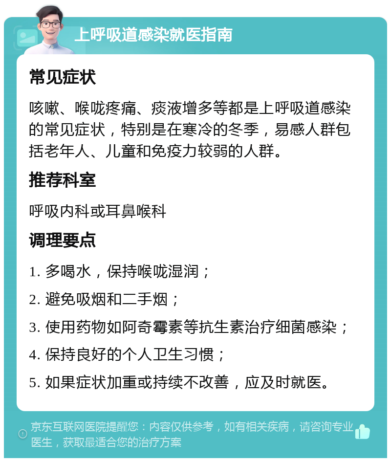 上呼吸道感染就医指南 常见症状 咳嗽、喉咙疼痛、痰液增多等都是上呼吸道感染的常见症状，特别是在寒冷的冬季，易感人群包括老年人、儿童和免疫力较弱的人群。 推荐科室 呼吸内科或耳鼻喉科 调理要点 1. 多喝水，保持喉咙湿润； 2. 避免吸烟和二手烟； 3. 使用药物如阿奇霉素等抗生素治疗细菌感染； 4. 保持良好的个人卫生习惯； 5. 如果症状加重或持续不改善，应及时就医。