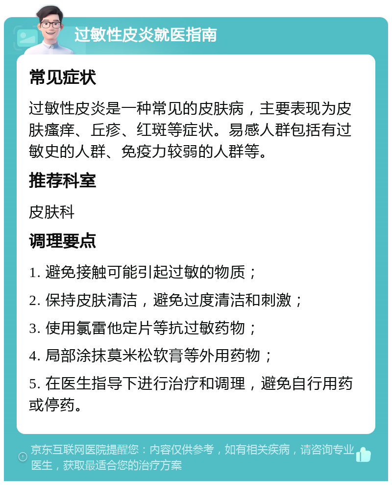 过敏性皮炎就医指南 常见症状 过敏性皮炎是一种常见的皮肤病，主要表现为皮肤瘙痒、丘疹、红斑等症状。易感人群包括有过敏史的人群、免疫力较弱的人群等。 推荐科室 皮肤科 调理要点 1. 避免接触可能引起过敏的物质； 2. 保持皮肤清洁，避免过度清洁和刺激； 3. 使用氯雷他定片等抗过敏药物； 4. 局部涂抹莫米松软膏等外用药物； 5. 在医生指导下进行治疗和调理，避免自行用药或停药。