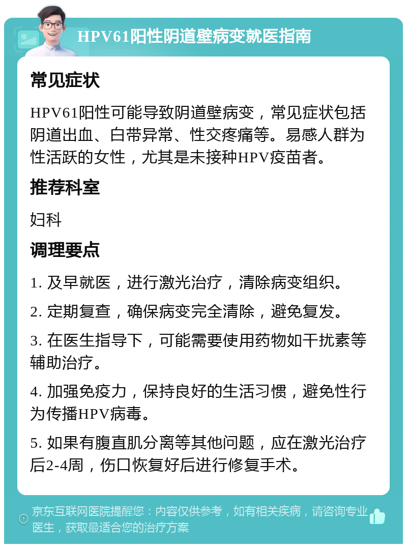 HPV61阳性阴道壁病变就医指南 常见症状 HPV61阳性可能导致阴道壁病变，常见症状包括阴道出血、白带异常、性交疼痛等。易感人群为性活跃的女性，尤其是未接种HPV疫苗者。 推荐科室 妇科 调理要点 1. 及早就医，进行激光治疗，清除病变组织。 2. 定期复查，确保病变完全清除，避免复发。 3. 在医生指导下，可能需要使用药物如干扰素等辅助治疗。 4. 加强免疫力，保持良好的生活习惯，避免性行为传播HPV病毒。 5. 如果有腹直肌分离等其他问题，应在激光治疗后2-4周，伤口恢复好后进行修复手术。