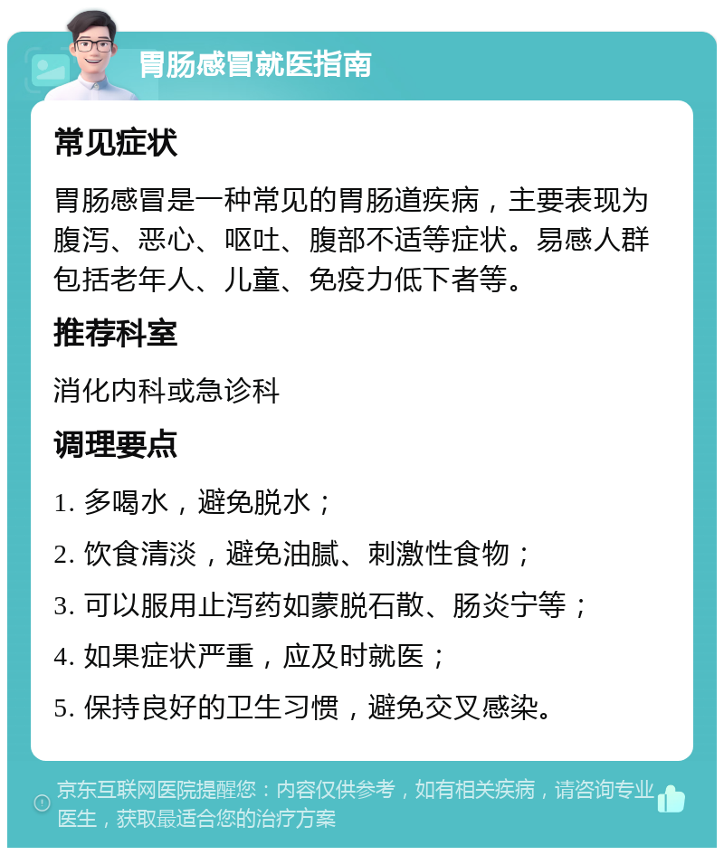 胃肠感冒就医指南 常见症状 胃肠感冒是一种常见的胃肠道疾病，主要表现为腹泻、恶心、呕吐、腹部不适等症状。易感人群包括老年人、儿童、免疫力低下者等。 推荐科室 消化内科或急诊科 调理要点 1. 多喝水，避免脱水； 2. 饮食清淡，避免油腻、刺激性食物； 3. 可以服用止泻药如蒙脱石散、肠炎宁等； 4. 如果症状严重，应及时就医； 5. 保持良好的卫生习惯，避免交叉感染。