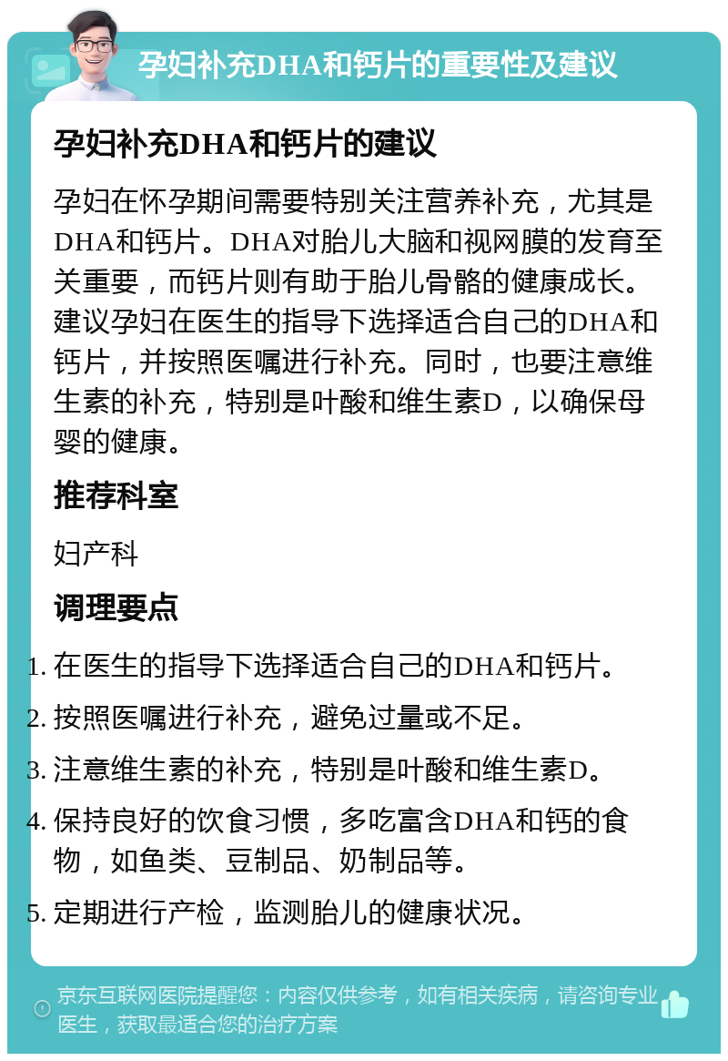 孕妇补充DHA和钙片的重要性及建议 孕妇补充DHA和钙片的建议 孕妇在怀孕期间需要特别关注营养补充，尤其是DHA和钙片。DHA对胎儿大脑和视网膜的发育至关重要，而钙片则有助于胎儿骨骼的健康成长。建议孕妇在医生的指导下选择适合自己的DHA和钙片，并按照医嘱进行补充。同时，也要注意维生素的补充，特别是叶酸和维生素D，以确保母婴的健康。 推荐科室 妇产科 调理要点 在医生的指导下选择适合自己的DHA和钙片。 按照医嘱进行补充，避免过量或不足。 注意维生素的补充，特别是叶酸和维生素D。 保持良好的饮食习惯，多吃富含DHA和钙的食物，如鱼类、豆制品、奶制品等。 定期进行产检，监测胎儿的健康状况。