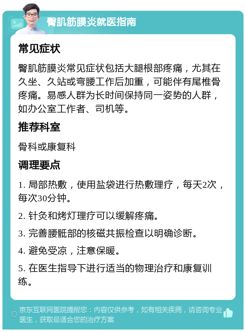 臀肌筋膜炎就医指南 常见症状 臀肌筋膜炎常见症状包括大腿根部疼痛，尤其在久坐、久站或弯腰工作后加重，可能伴有尾椎骨疼痛。易感人群为长时间保持同一姿势的人群，如办公室工作者、司机等。 推荐科室 骨科或康复科 调理要点 1. 局部热敷，使用盐袋进行热敷理疗，每天2次，每次30分钟。 2. 针灸和烤灯理疗可以缓解疼痛。 3. 完善腰骶部的核磁共振检查以明确诊断。 4. 避免受凉，注意保暖。 5. 在医生指导下进行适当的物理治疗和康复训练。