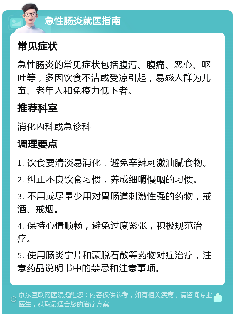 急性肠炎就医指南 常见症状 急性肠炎的常见症状包括腹泻、腹痛、恶心、呕吐等，多因饮食不洁或受凉引起，易感人群为儿童、老年人和免疫力低下者。 推荐科室 消化内科或急诊科 调理要点 1. 饮食要清淡易消化，避免辛辣刺激油腻食物。 2. 纠正不良饮食习惯，养成细嚼慢咽的习惯。 3. 不用或尽量少用对胃肠道刺激性强的药物，戒酒、戒烟。 4. 保持心情顺畅，避免过度紧张，积极规范治疗。 5. 使用肠炎宁片和蒙脱石散等药物对症治疗，注意药品说明书中的禁忌和注意事项。