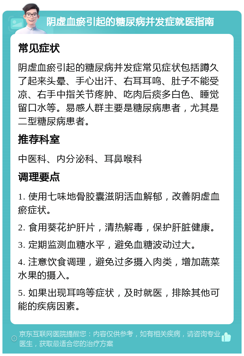 阴虚血瘀引起的糖尿病并发症就医指南 常见症状 阴虚血瘀引起的糖尿病并发症常见症状包括蹲久了起来头晕、手心出汗、右耳耳鸣、肚子不能受凉、右手中指关节疼肿、吃肉后痰多白色、睡觉留口水等。易感人群主要是糖尿病患者，尤其是二型糖尿病患者。 推荐科室 中医科、内分泌科、耳鼻喉科 调理要点 1. 使用七味地骨胶囊滋阴活血解郁，改善阴虚血瘀症状。 2. 食用葵花护肝片，清热解毒，保护肝脏健康。 3. 定期监测血糖水平，避免血糖波动过大。 4. 注意饮食调理，避免过多摄入肉类，增加蔬菜水果的摄入。 5. 如果出现耳鸣等症状，及时就医，排除其他可能的疾病因素。