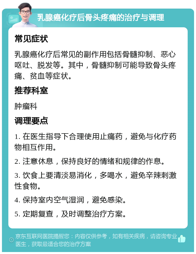 乳腺癌化疗后骨头疼痛的治疗与调理 常见症状 乳腺癌化疗后常见的副作用包括骨髓抑制、恶心呕吐、脱发等。其中，骨髓抑制可能导致骨头疼痛、贫血等症状。 推荐科室 肿瘤科 调理要点 1. 在医生指导下合理使用止痛药，避免与化疗药物相互作用。 2. 注意休息，保持良好的情绪和规律的作息。 3. 饮食上要清淡易消化，多喝水，避免辛辣刺激性食物。 4. 保持室内空气湿润，避免感染。 5. 定期复查，及时调整治疗方案。