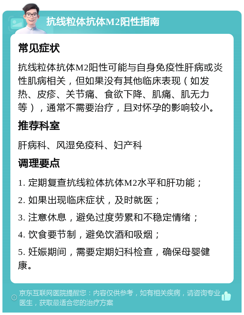 抗线粒体抗体M2阳性指南 常见症状 抗线粒体抗体M2阳性可能与自身免疫性肝病或炎性肌病相关，但如果没有其他临床表现（如发热、皮疹、关节痛、食欲下降、肌痛、肌无力等），通常不需要治疗，且对怀孕的影响较小。 推荐科室 肝病科、风湿免疫科、妇产科 调理要点 1. 定期复查抗线粒体抗体M2水平和肝功能； 2. 如果出现临床症状，及时就医； 3. 注意休息，避免过度劳累和不稳定情绪； 4. 饮食要节制，避免饮酒和吸烟； 5. 妊娠期间，需要定期妇科检查，确保母婴健康。