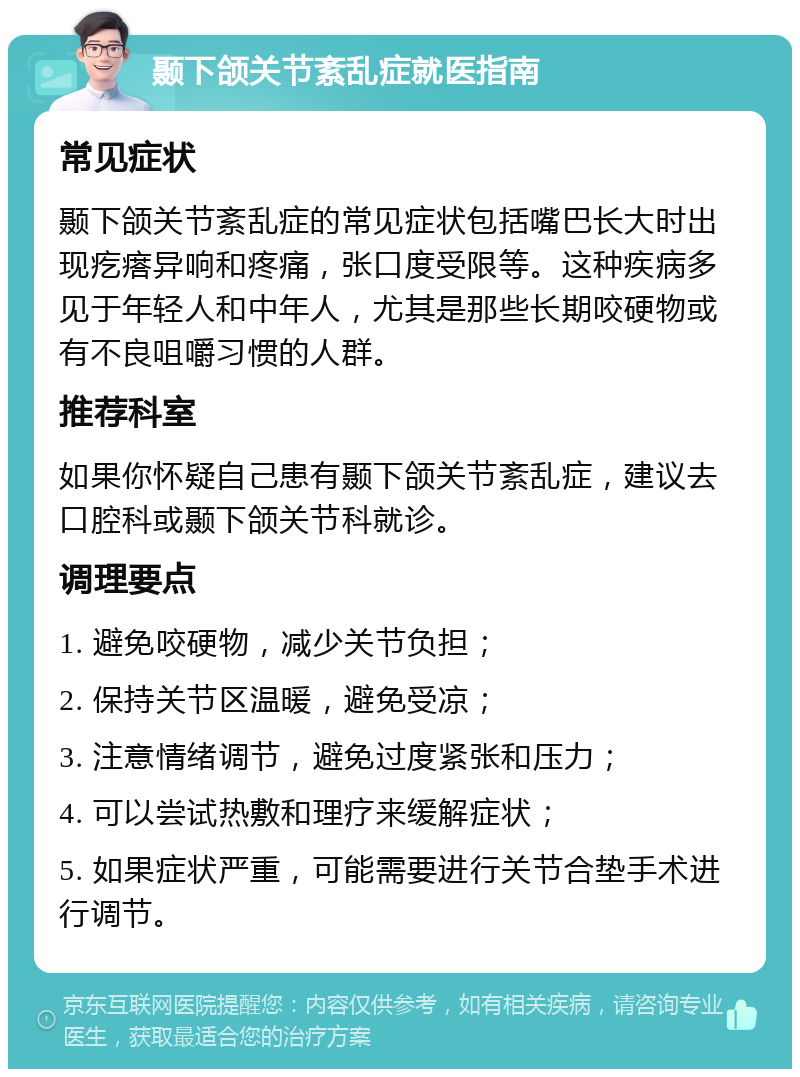 颞下颌关节紊乱症就医指南 常见症状 颞下颌关节紊乱症的常见症状包括嘴巴长大时出现疙瘩异响和疼痛，张口度受限等。这种疾病多见于年轻人和中年人，尤其是那些长期咬硬物或有不良咀嚼习惯的人群。 推荐科室 如果你怀疑自己患有颞下颌关节紊乱症，建议去口腔科或颞下颌关节科就诊。 调理要点 1. 避免咬硬物，减少关节负担； 2. 保持关节区温暖，避免受凉； 3. 注意情绪调节，避免过度紧张和压力； 4. 可以尝试热敷和理疗来缓解症状； 5. 如果症状严重，可能需要进行关节合垫手术进行调节。