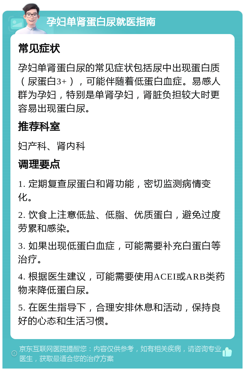 孕妇单肾蛋白尿就医指南 常见症状 孕妇单肾蛋白尿的常见症状包括尿中出现蛋白质（尿蛋白3+），可能伴随着低蛋白血症。易感人群为孕妇，特别是单肾孕妇，肾脏负担较大时更容易出现蛋白尿。 推荐科室 妇产科、肾内科 调理要点 1. 定期复查尿蛋白和肾功能，密切监测病情变化。 2. 饮食上注意低盐、低脂、优质蛋白，避免过度劳累和感染。 3. 如果出现低蛋白血症，可能需要补充白蛋白等治疗。 4. 根据医生建议，可能需要使用ACEI或ARB类药物来降低蛋白尿。 5. 在医生指导下，合理安排休息和活动，保持良好的心态和生活习惯。