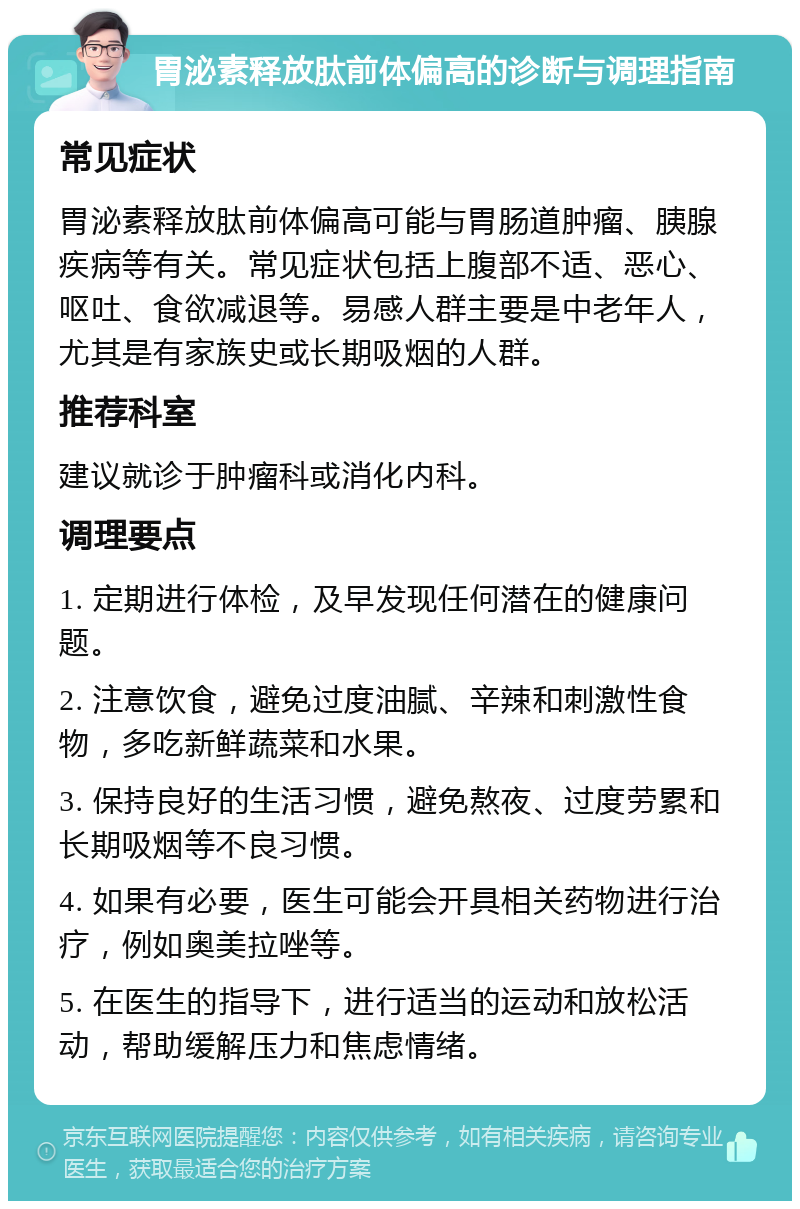 胃泌素释放肽前体偏高的诊断与调理指南 常见症状 胃泌素释放肽前体偏高可能与胃肠道肿瘤、胰腺疾病等有关。常见症状包括上腹部不适、恶心、呕吐、食欲减退等。易感人群主要是中老年人，尤其是有家族史或长期吸烟的人群。 推荐科室 建议就诊于肿瘤科或消化内科。 调理要点 1. 定期进行体检，及早发现任何潜在的健康问题。 2. 注意饮食，避免过度油腻、辛辣和刺激性食物，多吃新鲜蔬菜和水果。 3. 保持良好的生活习惯，避免熬夜、过度劳累和长期吸烟等不良习惯。 4. 如果有必要，医生可能会开具相关药物进行治疗，例如奥美拉唑等。 5. 在医生的指导下，进行适当的运动和放松活动，帮助缓解压力和焦虑情绪。