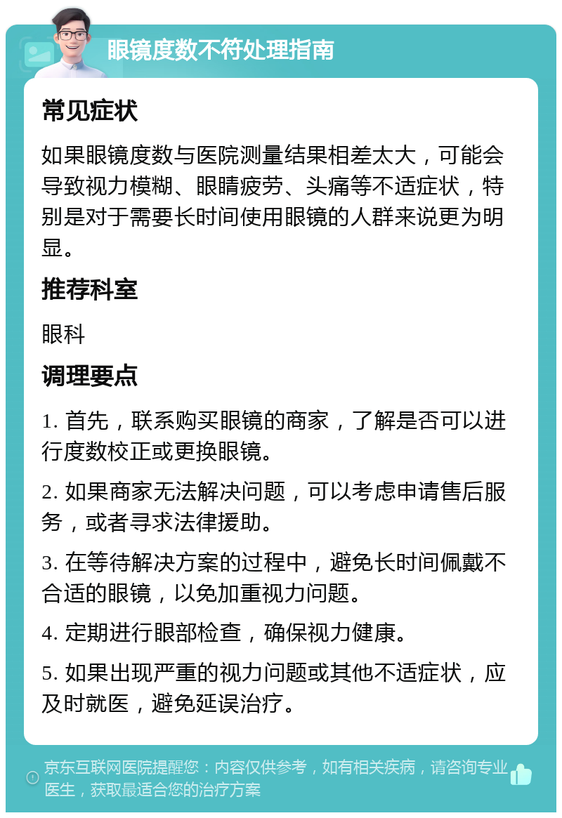 眼镜度数不符处理指南 常见症状 如果眼镜度数与医院测量结果相差太大，可能会导致视力模糊、眼睛疲劳、头痛等不适症状，特别是对于需要长时间使用眼镜的人群来说更为明显。 推荐科室 眼科 调理要点 1. 首先，联系购买眼镜的商家，了解是否可以进行度数校正或更换眼镜。 2. 如果商家无法解决问题，可以考虑申请售后服务，或者寻求法律援助。 3. 在等待解决方案的过程中，避免长时间佩戴不合适的眼镜，以免加重视力问题。 4. 定期进行眼部检查，确保视力健康。 5. 如果出现严重的视力问题或其他不适症状，应及时就医，避免延误治疗。