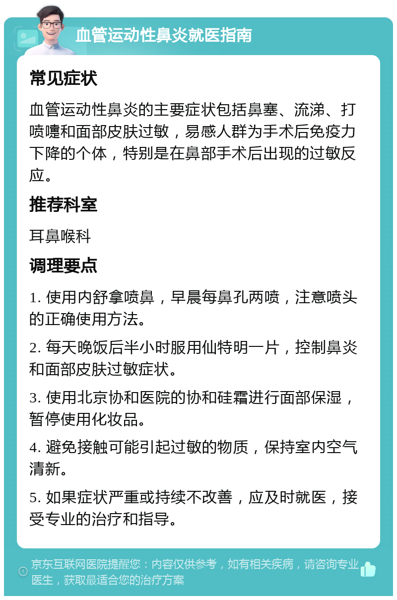 血管运动性鼻炎就医指南 常见症状 血管运动性鼻炎的主要症状包括鼻塞、流涕、打喷嚏和面部皮肤过敏，易感人群为手术后免疫力下降的个体，特别是在鼻部手术后出现的过敏反应。 推荐科室 耳鼻喉科 调理要点 1. 使用内舒拿喷鼻，早晨每鼻孔两喷，注意喷头的正确使用方法。 2. 每天晚饭后半小时服用仙特明一片，控制鼻炎和面部皮肤过敏症状。 3. 使用北京协和医院的协和硅霜进行面部保湿，暂停使用化妆品。 4. 避免接触可能引起过敏的物质，保持室内空气清新。 5. 如果症状严重或持续不改善，应及时就医，接受专业的治疗和指导。