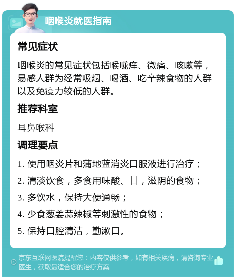 咽喉炎就医指南 常见症状 咽喉炎的常见症状包括喉咙痒、微痛、咳嗽等，易感人群为经常吸烟、喝酒、吃辛辣食物的人群以及免疫力较低的人群。 推荐科室 耳鼻喉科 调理要点 1. 使用咽炎片和蒲地蓝消炎口服液进行治疗； 2. 清淡饮食，多食用味酸、甘，滋阴的食物； 3. 多饮水，保持大便通畅； 4. 少食葱姜蒜辣椒等刺激性的食物； 5. 保持口腔清洁，勤漱口。