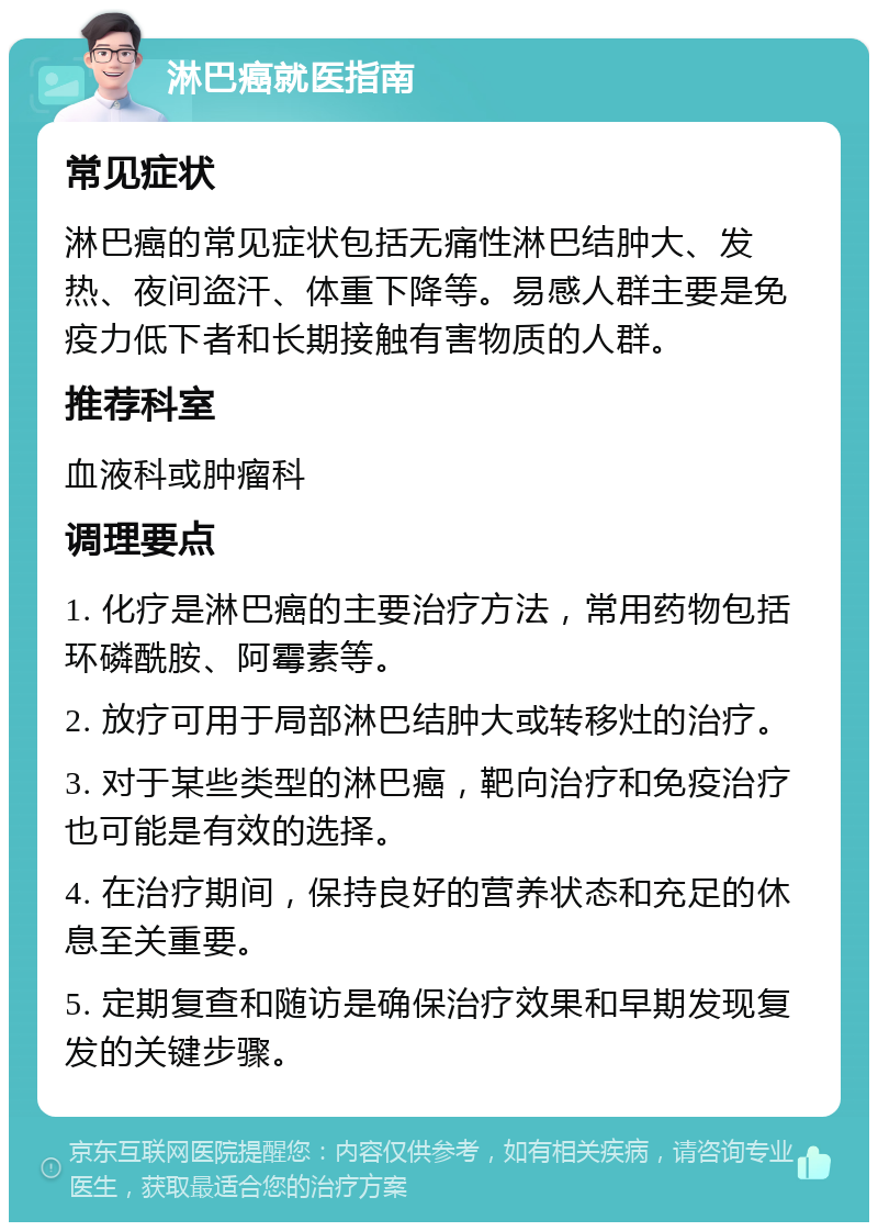 淋巴癌就医指南 常见症状 淋巴癌的常见症状包括无痛性淋巴结肿大、发热、夜间盗汗、体重下降等。易感人群主要是免疫力低下者和长期接触有害物质的人群。 推荐科室 血液科或肿瘤科 调理要点 1. 化疗是淋巴癌的主要治疗方法，常用药物包括环磷酰胺、阿霉素等。 2. 放疗可用于局部淋巴结肿大或转移灶的治疗。 3. 对于某些类型的淋巴癌，靶向治疗和免疫治疗也可能是有效的选择。 4. 在治疗期间，保持良好的营养状态和充足的休息至关重要。 5. 定期复查和随访是确保治疗效果和早期发现复发的关键步骤。