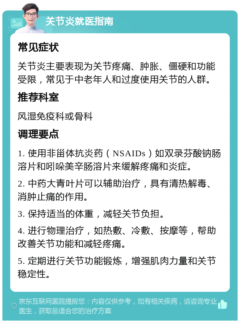 关节炎就医指南 常见症状 关节炎主要表现为关节疼痛、肿胀、僵硬和功能受限，常见于中老年人和过度使用关节的人群。 推荐科室 风湿免疫科或骨科 调理要点 1. 使用非甾体抗炎药（NSAIDs）如双录芬酸钠肠溶片和吲哚美辛肠溶片来缓解疼痛和炎症。 2. 中药大青叶片可以辅助治疗，具有清热解毒、消肿止痛的作用。 3. 保持适当的体重，减轻关节负担。 4. 进行物理治疗，如热敷、冷敷、按摩等，帮助改善关节功能和减轻疼痛。 5. 定期进行关节功能锻炼，增强肌肉力量和关节稳定性。