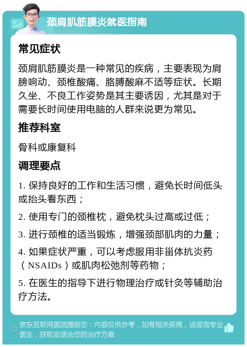 颈肩肌筋膜炎就医指南 常见症状 颈肩肌筋膜炎是一种常见的疾病，主要表现为肩膀响动、颈椎酸痛、胳膊酸麻不适等症状。长期久坐、不良工作姿势是其主要诱因，尤其是对于需要长时间使用电脑的人群来说更为常见。 推荐科室 骨科或康复科 调理要点 1. 保持良好的工作和生活习惯，避免长时间低头或抬头看东西； 2. 使用专门的颈椎枕，避免枕头过高或过低； 3. 进行颈椎的适当锻炼，增强颈部肌肉的力量； 4. 如果症状严重，可以考虑服用非甾体抗炎药（NSAIDs）或肌肉松弛剂等药物； 5. 在医生的指导下进行物理治疗或针灸等辅助治疗方法。