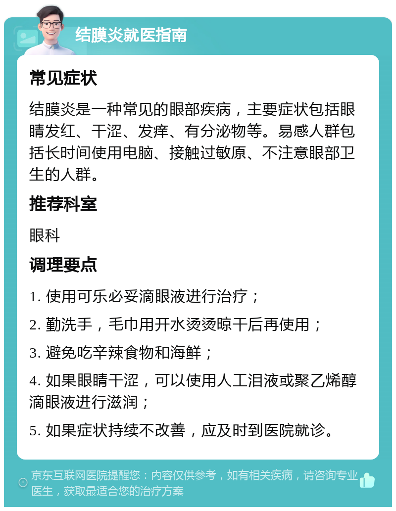 结膜炎就医指南 常见症状 结膜炎是一种常见的眼部疾病，主要症状包括眼睛发红、干涩、发痒、有分泌物等。易感人群包括长时间使用电脑、接触过敏原、不注意眼部卫生的人群。 推荐科室 眼科 调理要点 1. 使用可乐必妥滴眼液进行治疗； 2. 勤洗手，毛巾用开水烫烫晾干后再使用； 3. 避免吃辛辣食物和海鲜； 4. 如果眼睛干涩，可以使用人工泪液或聚乙烯醇滴眼液进行滋润； 5. 如果症状持续不改善，应及时到医院就诊。