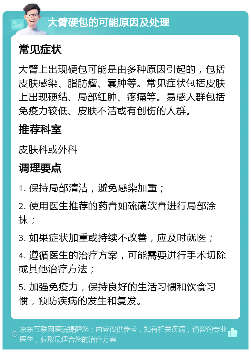 大臂硬包的可能原因及处理 常见症状 大臂上出现硬包可能是由多种原因引起的，包括皮肤感染、脂肪瘤、囊肿等。常见症状包括皮肤上出现硬结、局部红肿、疼痛等。易感人群包括免疫力较低、皮肤不洁或有创伤的人群。 推荐科室 皮肤科或外科 调理要点 1. 保持局部清洁，避免感染加重； 2. 使用医生推荐的药膏如硫磺软膏进行局部涂抹； 3. 如果症状加重或持续不改善，应及时就医； 4. 遵循医生的治疗方案，可能需要进行手术切除或其他治疗方法； 5. 加强免疫力，保持良好的生活习惯和饮食习惯，预防疾病的发生和复发。