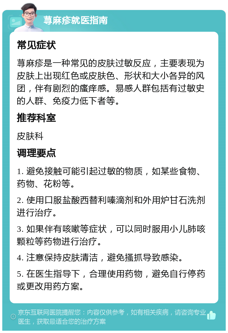 荨麻疹就医指南 常见症状 荨麻疹是一种常见的皮肤过敏反应，主要表现为皮肤上出现红色或皮肤色、形状和大小各异的风团，伴有剧烈的瘙痒感。易感人群包括有过敏史的人群、免疫力低下者等。 推荐科室 皮肤科 调理要点 1. 避免接触可能引起过敏的物质，如某些食物、药物、花粉等。 2. 使用口服盐酸西替利嗪滴剂和外用炉甘石洗剂进行治疗。 3. 如果伴有咳嗽等症状，可以同时服用小儿肺咳颗粒等药物进行治疗。 4. 注意保持皮肤清洁，避免搔抓导致感染。 5. 在医生指导下，合理使用药物，避免自行停药或更改用药方案。