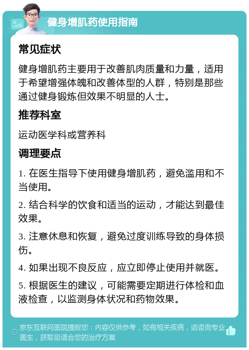 健身增肌药使用指南 常见症状 健身增肌药主要用于改善肌肉质量和力量，适用于希望增强体魄和改善体型的人群，特别是那些通过健身锻炼但效果不明显的人士。 推荐科室 运动医学科或营养科 调理要点 1. 在医生指导下使用健身增肌药，避免滥用和不当使用。 2. 结合科学的饮食和适当的运动，才能达到最佳效果。 3. 注意休息和恢复，避免过度训练导致的身体损伤。 4. 如果出现不良反应，应立即停止使用并就医。 5. 根据医生的建议，可能需要定期进行体检和血液检查，以监测身体状况和药物效果。