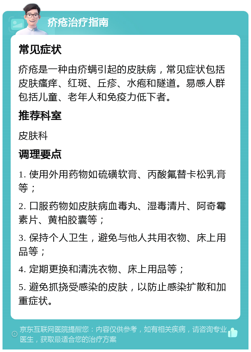 疥疮治疗指南 常见症状 疥疮是一种由疥螨引起的皮肤病，常见症状包括皮肤瘙痒、红斑、丘疹、水疱和隧道。易感人群包括儿童、老年人和免疫力低下者。 推荐科室 皮肤科 调理要点 1. 使用外用药物如硫磺软膏、丙酸氟替卡松乳膏等； 2. 口服药物如皮肤病血毒丸、湿毒清片、阿奇霉素片、黄柏胶囊等； 3. 保持个人卫生，避免与他人共用衣物、床上用品等； 4. 定期更换和清洗衣物、床上用品等； 5. 避免抓挠受感染的皮肤，以防止感染扩散和加重症状。