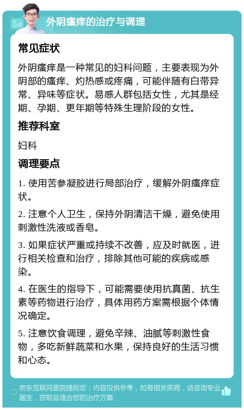 外阴瘙痒的治疗与调理 常见症状 外阴瘙痒是一种常见的妇科问题，主要表现为外阴部的瘙痒、灼热感或疼痛，可能伴随有白带异常、异味等症状。易感人群包括女性，尤其是经期、孕期、更年期等特殊生理阶段的女性。 推荐科室 妇科 调理要点 1. 使用苦参凝胶进行局部治疗，缓解外阴瘙痒症状。 2. 注意个人卫生，保持外阴清洁干燥，避免使用刺激性洗液或香皂。 3. 如果症状严重或持续不改善，应及时就医，进行相关检查和治疗，排除其他可能的疾病或感染。 4. 在医生的指导下，可能需要使用抗真菌、抗生素等药物进行治疗，具体用药方案需根据个体情况确定。 5. 注意饮食调理，避免辛辣、油腻等刺激性食物，多吃新鲜蔬菜和水果，保持良好的生活习惯和心态。