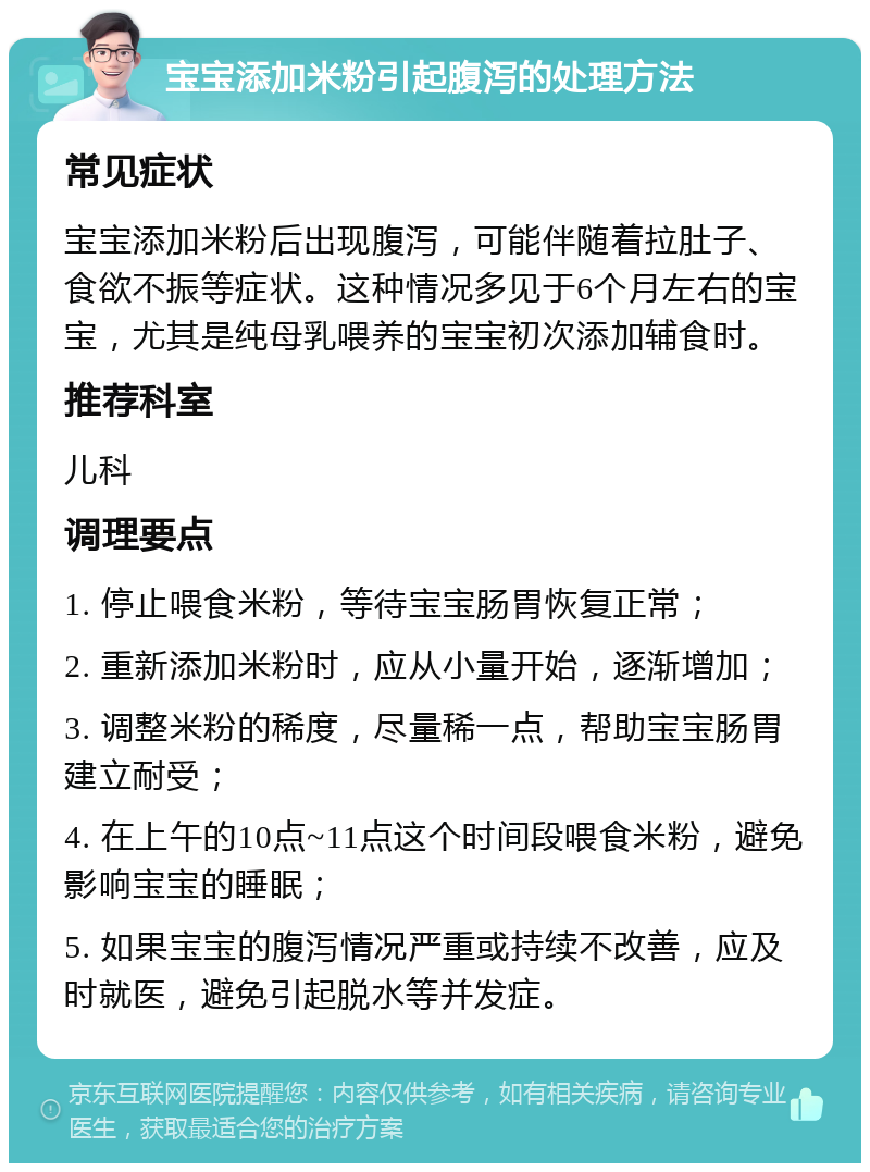 宝宝添加米粉引起腹泻的处理方法 常见症状 宝宝添加米粉后出现腹泻，可能伴随着拉肚子、食欲不振等症状。这种情况多见于6个月左右的宝宝，尤其是纯母乳喂养的宝宝初次添加辅食时。 推荐科室 儿科 调理要点 1. 停止喂食米粉，等待宝宝肠胃恢复正常； 2. 重新添加米粉时，应从小量开始，逐渐增加； 3. 调整米粉的稀度，尽量稀一点，帮助宝宝肠胃建立耐受； 4. 在上午的10点~11点这个时间段喂食米粉，避免影响宝宝的睡眠； 5. 如果宝宝的腹泻情况严重或持续不改善，应及时就医，避免引起脱水等并发症。