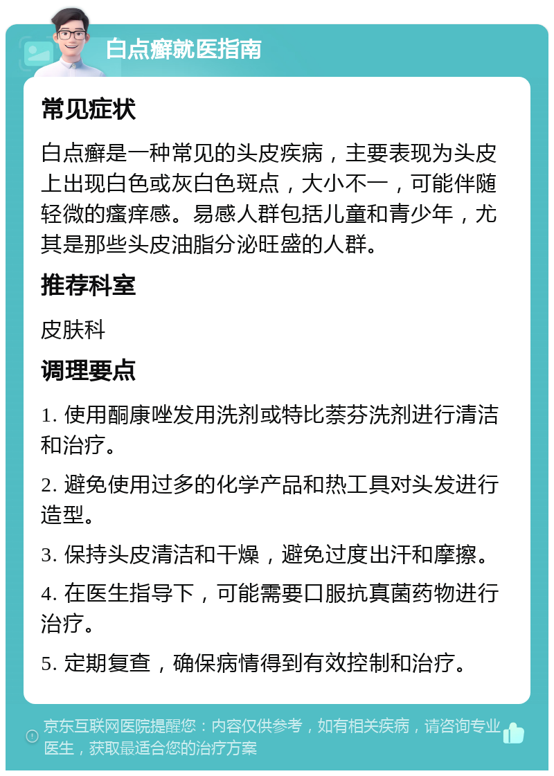 白点癣就医指南 常见症状 白点癣是一种常见的头皮疾病，主要表现为头皮上出现白色或灰白色斑点，大小不一，可能伴随轻微的瘙痒感。易感人群包括儿童和青少年，尤其是那些头皮油脂分泌旺盛的人群。 推荐科室 皮肤科 调理要点 1. 使用酮康唑发用洗剂或特比萘芬洗剂进行清洁和治疗。 2. 避免使用过多的化学产品和热工具对头发进行造型。 3. 保持头皮清洁和干燥，避免过度出汗和摩擦。 4. 在医生指导下，可能需要口服抗真菌药物进行治疗。 5. 定期复查，确保病情得到有效控制和治疗。