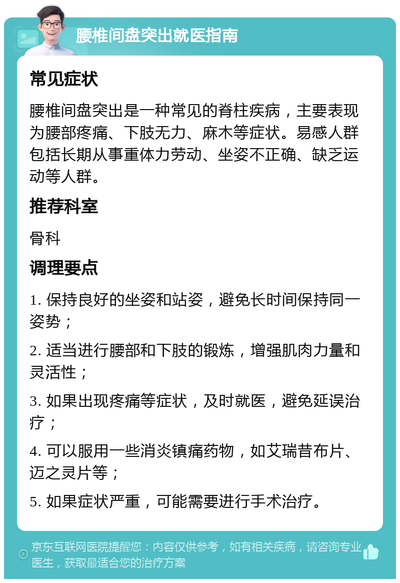 腰椎间盘突出就医指南 常见症状 腰椎间盘突出是一种常见的脊柱疾病，主要表现为腰部疼痛、下肢无力、麻木等症状。易感人群包括长期从事重体力劳动、坐姿不正确、缺乏运动等人群。 推荐科室 骨科 调理要点 1. 保持良好的坐姿和站姿，避免长时间保持同一姿势； 2. 适当进行腰部和下肢的锻炼，增强肌肉力量和灵活性； 3. 如果出现疼痛等症状，及时就医，避免延误治疗； 4. 可以服用一些消炎镇痛药物，如艾瑞昔布片、迈之灵片等； 5. 如果症状严重，可能需要进行手术治疗。