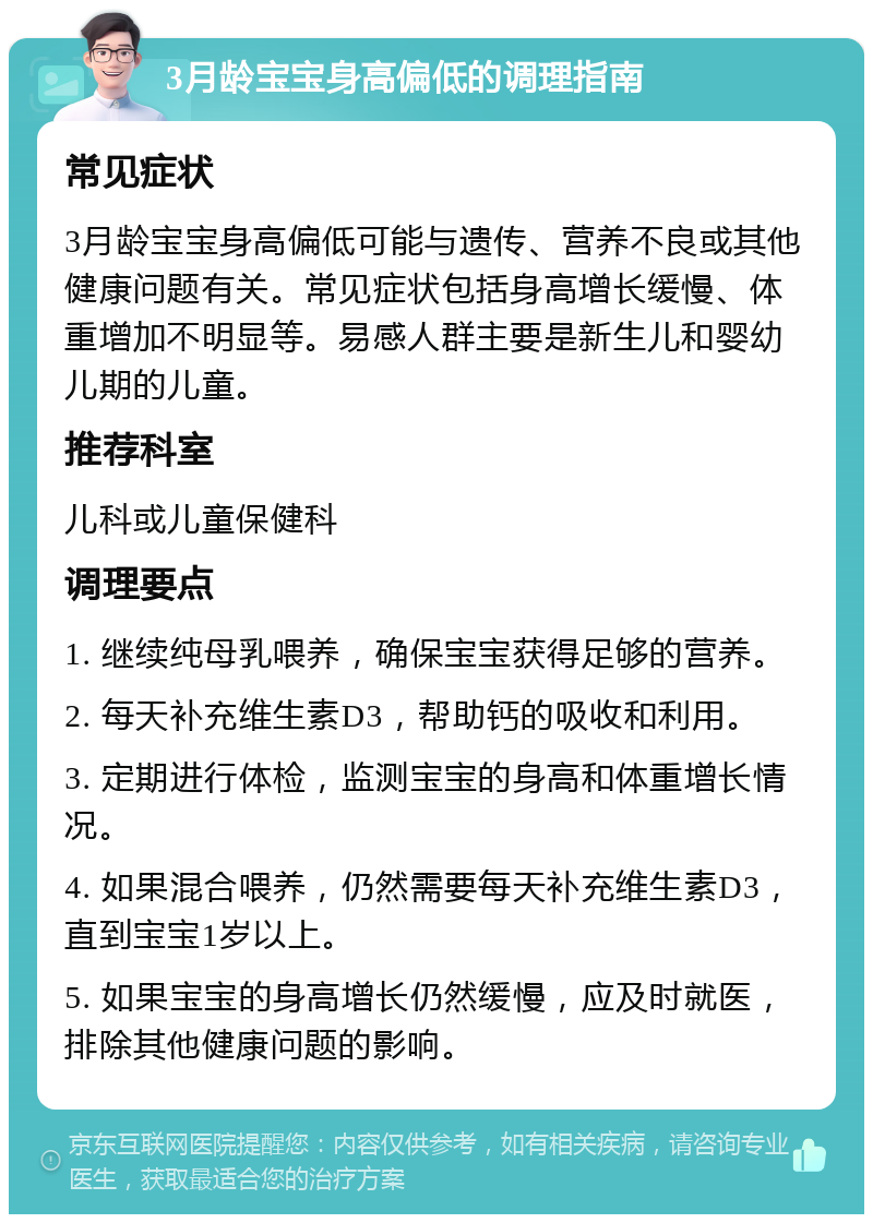 3月龄宝宝身高偏低的调理指南 常见症状 3月龄宝宝身高偏低可能与遗传、营养不良或其他健康问题有关。常见症状包括身高增长缓慢、体重增加不明显等。易感人群主要是新生儿和婴幼儿期的儿童。 推荐科室 儿科或儿童保健科 调理要点 1. 继续纯母乳喂养，确保宝宝获得足够的营养。 2. 每天补充维生素D3，帮助钙的吸收和利用。 3. 定期进行体检，监测宝宝的身高和体重增长情况。 4. 如果混合喂养，仍然需要每天补充维生素D3，直到宝宝1岁以上。 5. 如果宝宝的身高增长仍然缓慢，应及时就医，排除其他健康问题的影响。