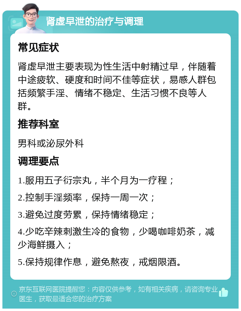 肾虚早泄的治疗与调理 常见症状 肾虚早泄主要表现为性生活中射精过早，伴随着中途疲软、硬度和时间不佳等症状，易感人群包括频繁手淫、情绪不稳定、生活习惯不良等人群。 推荐科室 男科或泌尿外科 调理要点 1.服用五子衍宗丸，半个月为一疗程； 2.控制手淫频率，保持一周一次； 3.避免过度劳累，保持情绪稳定； 4.少吃辛辣刺激生冷的食物，少喝咖啡奶茶，减少海鲜摄入； 5.保持规律作息，避免熬夜，戒烟限酒。