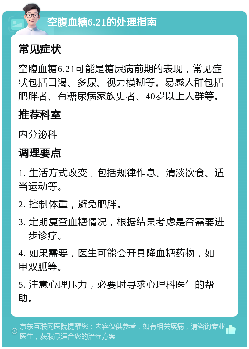 空腹血糖6.21的处理指南 常见症状 空腹血糖6.21可能是糖尿病前期的表现，常见症状包括口渴、多尿、视力模糊等。易感人群包括肥胖者、有糖尿病家族史者、40岁以上人群等。 推荐科室 内分泌科 调理要点 1. 生活方式改变，包括规律作息、清淡饮食、适当运动等。 2. 控制体重，避免肥胖。 3. 定期复查血糖情况，根据结果考虑是否需要进一步诊疗。 4. 如果需要，医生可能会开具降血糖药物，如二甲双胍等。 5. 注意心理压力，必要时寻求心理科医生的帮助。