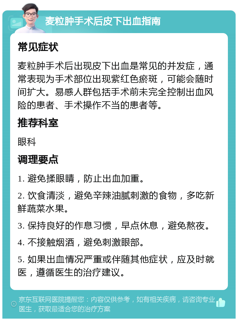 麦粒肿手术后皮下出血指南 常见症状 麦粒肿手术后出现皮下出血是常见的并发症，通常表现为手术部位出现紫红色瘀斑，可能会随时间扩大。易感人群包括手术前未完全控制出血风险的患者、手术操作不当的患者等。 推荐科室 眼科 调理要点 1. 避免揉眼睛，防止出血加重。 2. 饮食清淡，避免辛辣油腻刺激的食物，多吃新鲜蔬菜水果。 3. 保持良好的作息习惯，早点休息，避免熬夜。 4. 不接触烟酒，避免刺激眼部。 5. 如果出血情况严重或伴随其他症状，应及时就医，遵循医生的治疗建议。