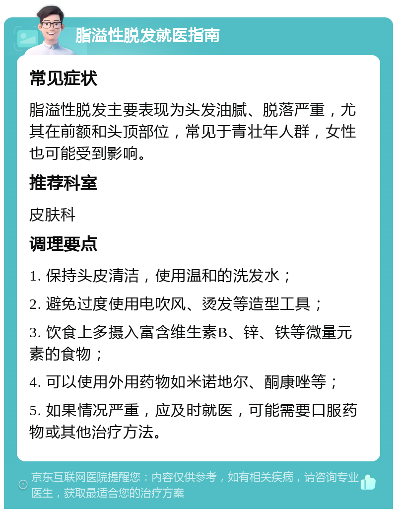 脂溢性脱发就医指南 常见症状 脂溢性脱发主要表现为头发油腻、脱落严重，尤其在前额和头顶部位，常见于青壮年人群，女性也可能受到影响。 推荐科室 皮肤科 调理要点 1. 保持头皮清洁，使用温和的洗发水； 2. 避免过度使用电吹风、烫发等造型工具； 3. 饮食上多摄入富含维生素B、锌、铁等微量元素的食物； 4. 可以使用外用药物如米诺地尔、酮康唑等； 5. 如果情况严重，应及时就医，可能需要口服药物或其他治疗方法。