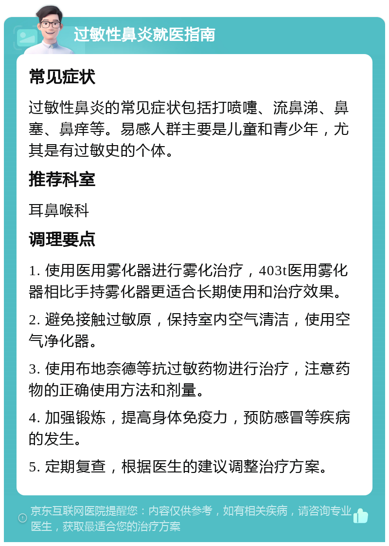 过敏性鼻炎就医指南 常见症状 过敏性鼻炎的常见症状包括打喷嚏、流鼻涕、鼻塞、鼻痒等。易感人群主要是儿童和青少年，尤其是有过敏史的个体。 推荐科室 耳鼻喉科 调理要点 1. 使用医用雾化器进行雾化治疗，403t医用雾化器相比手持雾化器更适合长期使用和治疗效果。 2. 避免接触过敏原，保持室内空气清洁，使用空气净化器。 3. 使用布地奈德等抗过敏药物进行治疗，注意药物的正确使用方法和剂量。 4. 加强锻炼，提高身体免疫力，预防感冒等疾病的发生。 5. 定期复查，根据医生的建议调整治疗方案。