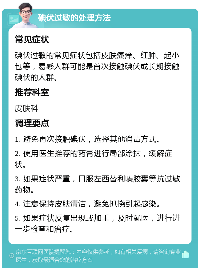 碘伏过敏的处理方法 常见症状 碘伏过敏的常见症状包括皮肤瘙痒、红肿、起小包等，易感人群可能是首次接触碘伏或长期接触碘伏的人群。 推荐科室 皮肤科 调理要点 1. 避免再次接触碘伏，选择其他消毒方式。 2. 使用医生推荐的药膏进行局部涂抹，缓解症状。 3. 如果症状严重，口服左西替利嗪胶囊等抗过敏药物。 4. 注意保持皮肤清洁，避免抓挠引起感染。 5. 如果症状反复出现或加重，及时就医，进行进一步检查和治疗。