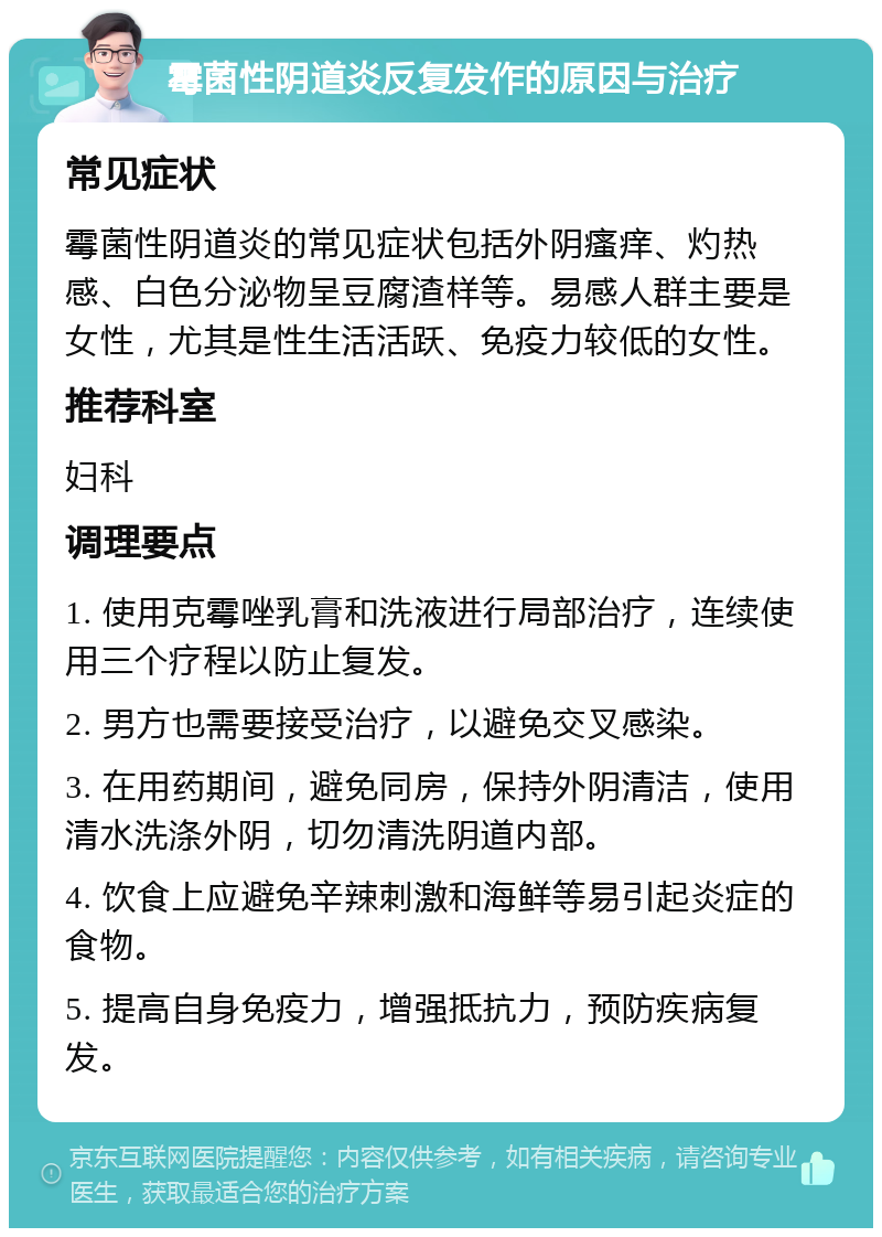 霉菌性阴道炎反复发作的原因与治疗 常见症状 霉菌性阴道炎的常见症状包括外阴瘙痒、灼热感、白色分泌物呈豆腐渣样等。易感人群主要是女性，尤其是性生活活跃、免疫力较低的女性。 推荐科室 妇科 调理要点 1. 使用克霉唑乳膏和洗液进行局部治疗，连续使用三个疗程以防止复发。 2. 男方也需要接受治疗，以避免交叉感染。 3. 在用药期间，避免同房，保持外阴清洁，使用清水洗涤外阴，切勿清洗阴道内部。 4. 饮食上应避免辛辣刺激和海鲜等易引起炎症的食物。 5. 提高自身免疫力，增强抵抗力，预防疾病复发。