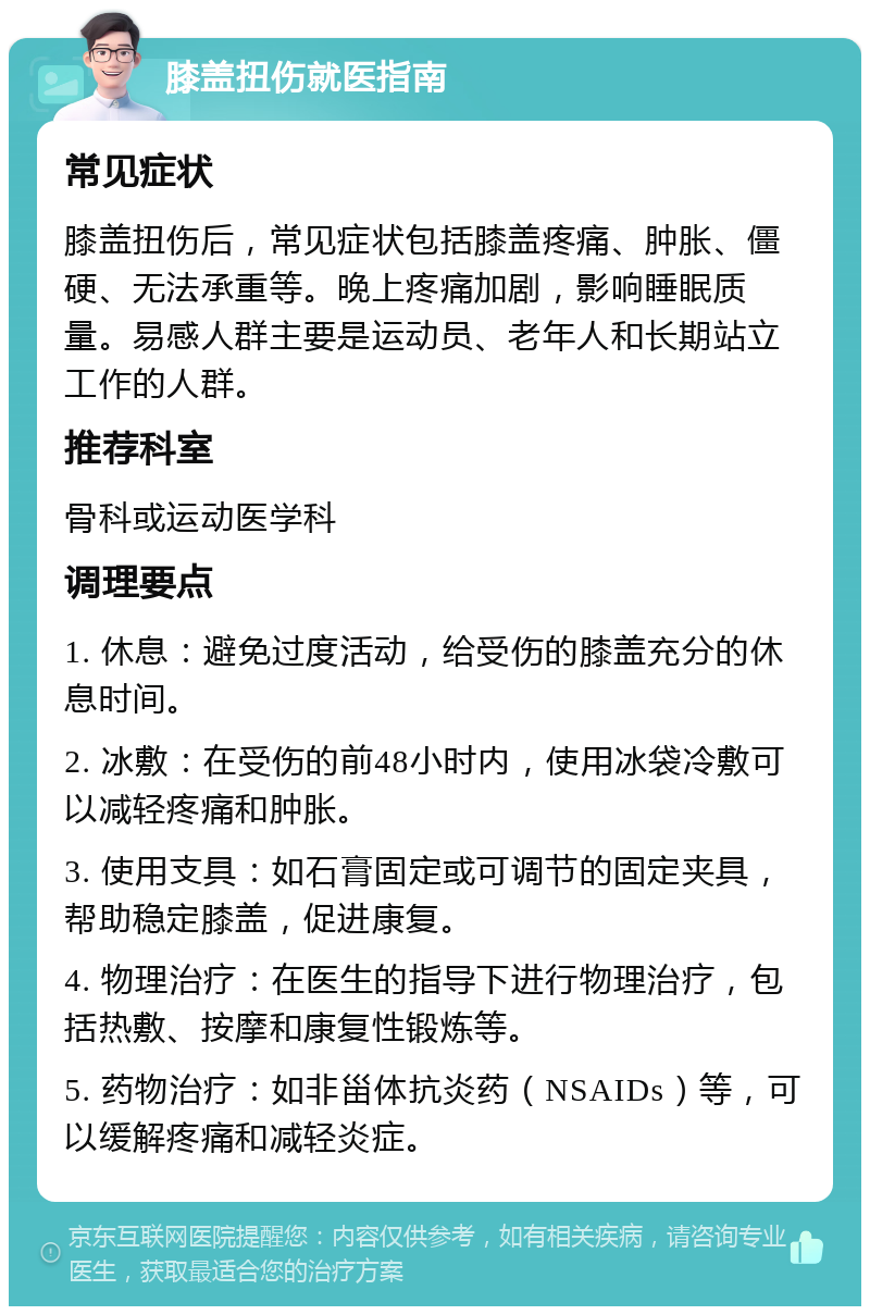 膝盖扭伤就医指南 常见症状 膝盖扭伤后，常见症状包括膝盖疼痛、肿胀、僵硬、无法承重等。晚上疼痛加剧，影响睡眠质量。易感人群主要是运动员、老年人和长期站立工作的人群。 推荐科室 骨科或运动医学科 调理要点 1. 休息：避免过度活动，给受伤的膝盖充分的休息时间。 2. 冰敷：在受伤的前48小时内，使用冰袋冷敷可以减轻疼痛和肿胀。 3. 使用支具：如石膏固定或可调节的固定夹具，帮助稳定膝盖，促进康复。 4. 物理治疗：在医生的指导下进行物理治疗，包括热敷、按摩和康复性锻炼等。 5. 药物治疗：如非甾体抗炎药（NSAIDs）等，可以缓解疼痛和减轻炎症。