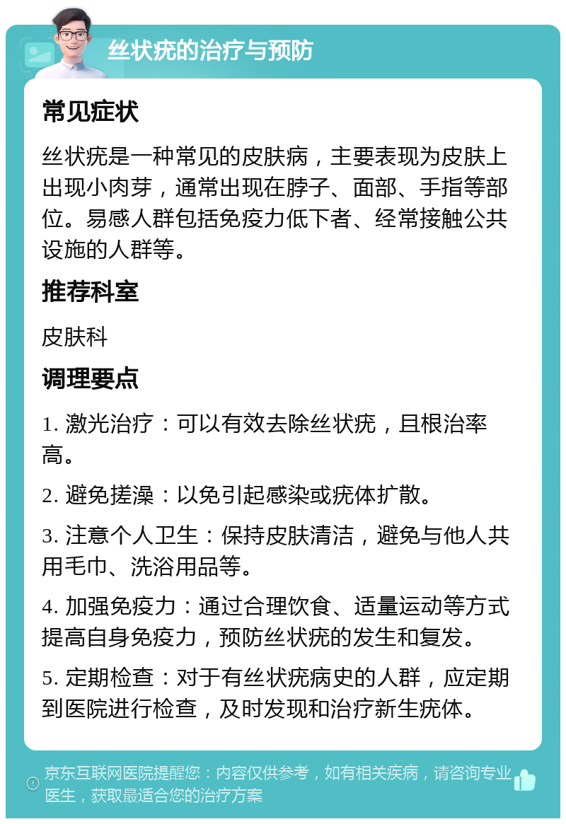 丝状疣的治疗与预防 常见症状 丝状疣是一种常见的皮肤病，主要表现为皮肤上出现小肉芽，通常出现在脖子、面部、手指等部位。易感人群包括免疫力低下者、经常接触公共设施的人群等。 推荐科室 皮肤科 调理要点 1. 激光治疗：可以有效去除丝状疣，且根治率高。 2. 避免搓澡：以免引起感染或疣体扩散。 3. 注意个人卫生：保持皮肤清洁，避免与他人共用毛巾、洗浴用品等。 4. 加强免疫力：通过合理饮食、适量运动等方式提高自身免疫力，预防丝状疣的发生和复发。 5. 定期检查：对于有丝状疣病史的人群，应定期到医院进行检查，及时发现和治疗新生疣体。