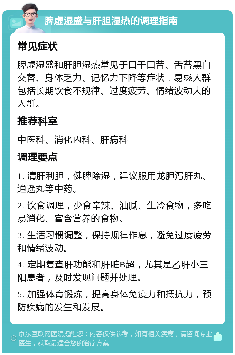 脾虚湿盛与肝胆湿热的调理指南 常见症状 脾虚湿盛和肝胆湿热常见于口干口苦、舌苔黑白交替、身体乏力、记忆力下降等症状，易感人群包括长期饮食不规律、过度疲劳、情绪波动大的人群。 推荐科室 中医科、消化内科、肝病科 调理要点 1. 清肝利胆，健脾除湿，建议服用龙胆泻肝丸、逍遥丸等中药。 2. 饮食调理，少食辛辣、油腻、生冷食物，多吃易消化、富含营养的食物。 3. 生活习惯调整，保持规律作息，避免过度疲劳和情绪波动。 4. 定期复查肝功能和肝脏B超，尤其是乙肝小三阳患者，及时发现问题并处理。 5. 加强体育锻炼，提高身体免疫力和抵抗力，预防疾病的发生和发展。