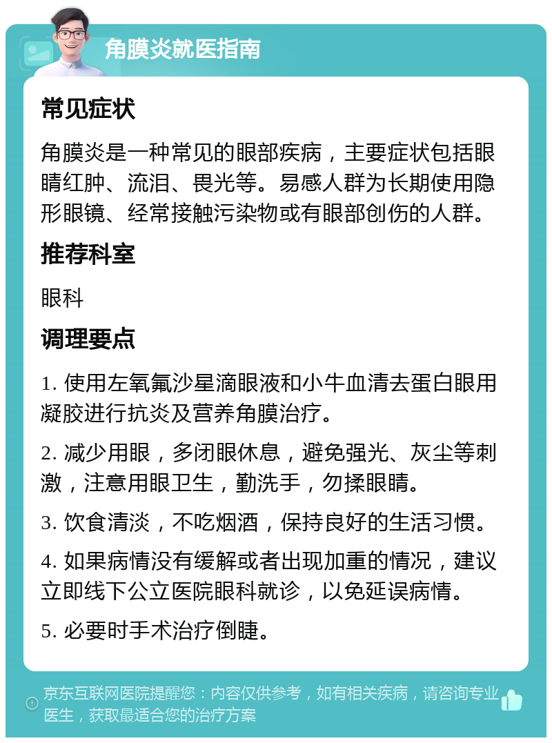 角膜炎就医指南 常见症状 角膜炎是一种常见的眼部疾病，主要症状包括眼睛红肿、流泪、畏光等。易感人群为长期使用隐形眼镜、经常接触污染物或有眼部创伤的人群。 推荐科室 眼科 调理要点 1. 使用左氧氟沙星滴眼液和小牛血清去蛋白眼用凝胶进行抗炎及营养角膜治疗。 2. 减少用眼，多闭眼休息，避免强光、灰尘等刺激，注意用眼卫生，勤洗手，勿揉眼睛。 3. 饮食清淡，不吃烟酒，保持良好的生活习惯。 4. 如果病情没有缓解或者出现加重的情况，建议立即线下公立医院眼科就诊，以免延误病情。 5. 必要时手术治疗倒睫。