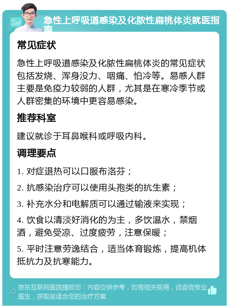 急性上呼吸道感染及化脓性扁桃体炎就医指南 常见症状 急性上呼吸道感染及化脓性扁桃体炎的常见症状包括发烧、浑身没力、咽痛、怕冷等。易感人群主要是免疫力较弱的人群，尤其是在寒冷季节或人群密集的环境中更容易感染。 推荐科室 建议就诊于耳鼻喉科或呼吸内科。 调理要点 1. 对症退热可以口服布洛芬； 2. 抗感染治疗可以使用头孢类的抗生素； 3. 补充水分和电解质可以通过输液来实现； 4. 饮食以清淡好消化的为主，多饮温水，禁烟酒，避免受凉、过度疲劳，注意保暖； 5. 平时注意劳逸结合，适当体育锻炼，提高机体抵抗力及抗寒能力。