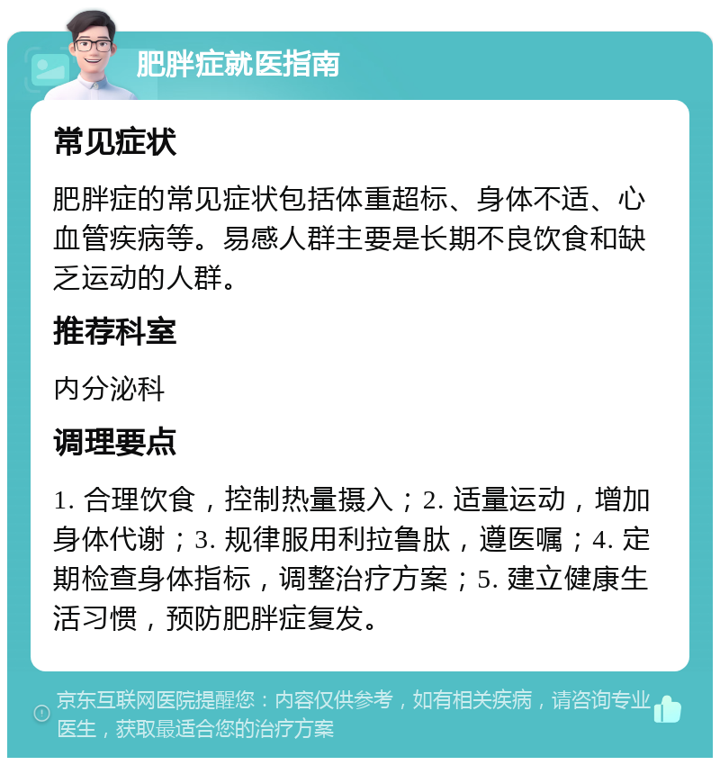 肥胖症就医指南 常见症状 肥胖症的常见症状包括体重超标、身体不适、心血管疾病等。易感人群主要是长期不良饮食和缺乏运动的人群。 推荐科室 内分泌科 调理要点 1. 合理饮食，控制热量摄入；2. 适量运动，增加身体代谢；3. 规律服用利拉鲁肽，遵医嘱；4. 定期检查身体指标，调整治疗方案；5. 建立健康生活习惯，预防肥胖症复发。