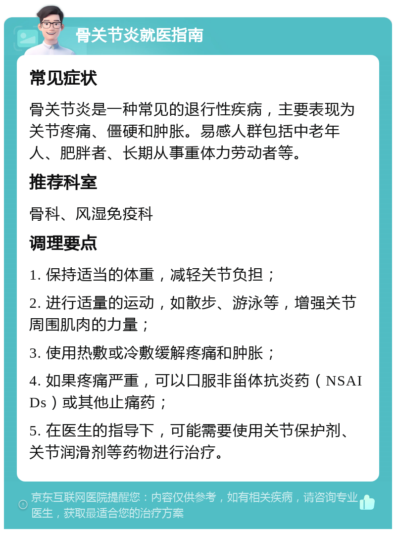 骨关节炎就医指南 常见症状 骨关节炎是一种常见的退行性疾病，主要表现为关节疼痛、僵硬和肿胀。易感人群包括中老年人、肥胖者、长期从事重体力劳动者等。 推荐科室 骨科、风湿免疫科 调理要点 1. 保持适当的体重，减轻关节负担； 2. 进行适量的运动，如散步、游泳等，增强关节周围肌肉的力量； 3. 使用热敷或冷敷缓解疼痛和肿胀； 4. 如果疼痛严重，可以口服非甾体抗炎药（NSAIDs）或其他止痛药； 5. 在医生的指导下，可能需要使用关节保护剂、关节润滑剂等药物进行治疗。