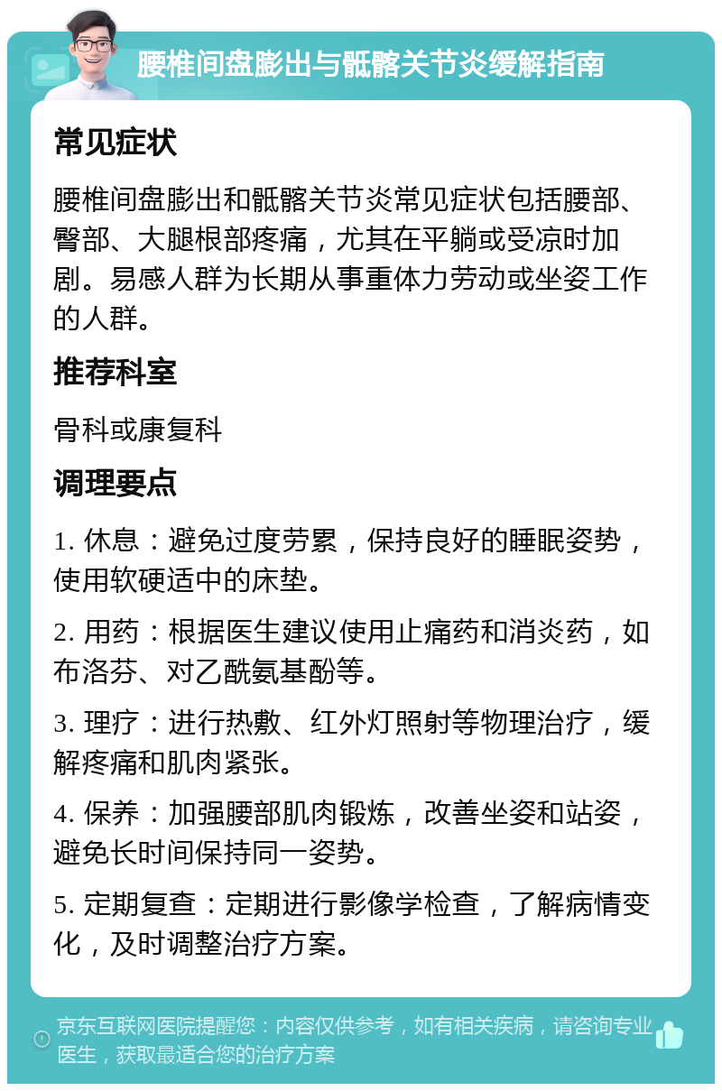 腰椎间盘膨出与骶髂关节炎缓解指南 常见症状 腰椎间盘膨出和骶髂关节炎常见症状包括腰部、臀部、大腿根部疼痛，尤其在平躺或受凉时加剧。易感人群为长期从事重体力劳动或坐姿工作的人群。 推荐科室 骨科或康复科 调理要点 1. 休息：避免过度劳累，保持良好的睡眠姿势，使用软硬适中的床垫。 2. 用药：根据医生建议使用止痛药和消炎药，如布洛芬、对乙酰氨基酚等。 3. 理疗：进行热敷、红外灯照射等物理治疗，缓解疼痛和肌肉紧张。 4. 保养：加强腰部肌肉锻炼，改善坐姿和站姿，避免长时间保持同一姿势。 5. 定期复查：定期进行影像学检查，了解病情变化，及时调整治疗方案。