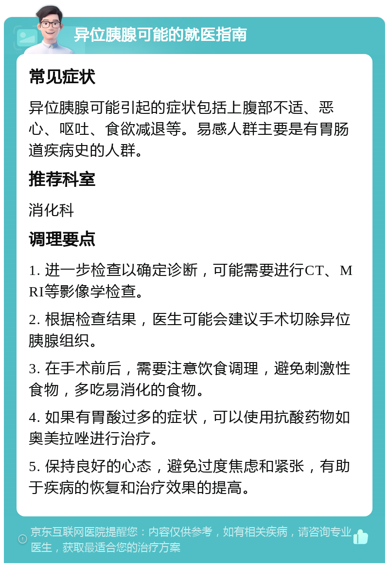 异位胰腺可能的就医指南 常见症状 异位胰腺可能引起的症状包括上腹部不适、恶心、呕吐、食欲减退等。易感人群主要是有胃肠道疾病史的人群。 推荐科室 消化科 调理要点 1. 进一步检查以确定诊断，可能需要进行CT、MRI等影像学检查。 2. 根据检查结果，医生可能会建议手术切除异位胰腺组织。 3. 在手术前后，需要注意饮食调理，避免刺激性食物，多吃易消化的食物。 4. 如果有胃酸过多的症状，可以使用抗酸药物如奥美拉唑进行治疗。 5. 保持良好的心态，避免过度焦虑和紧张，有助于疾病的恢复和治疗效果的提高。