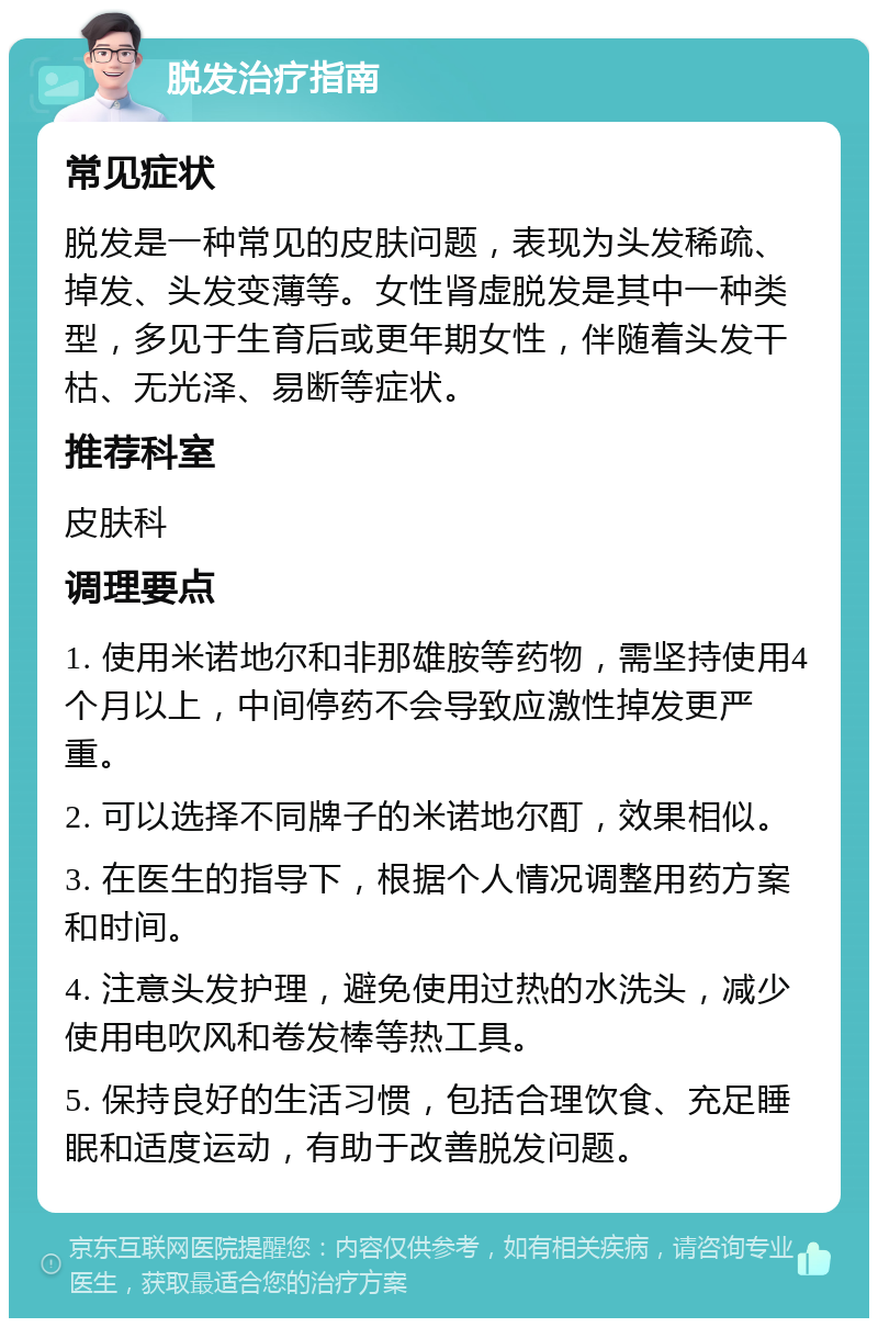 脱发治疗指南 常见症状 脱发是一种常见的皮肤问题，表现为头发稀疏、掉发、头发变薄等。女性肾虚脱发是其中一种类型，多见于生育后或更年期女性，伴随着头发干枯、无光泽、易断等症状。 推荐科室 皮肤科 调理要点 1. 使用米诺地尔和非那雄胺等药物，需坚持使用4个月以上，中间停药不会导致应激性掉发更严重。 2. 可以选择不同牌子的米诺地尔酊，效果相似。 3. 在医生的指导下，根据个人情况调整用药方案和时间。 4. 注意头发护理，避免使用过热的水洗头，减少使用电吹风和卷发棒等热工具。 5. 保持良好的生活习惯，包括合理饮食、充足睡眠和适度运动，有助于改善脱发问题。