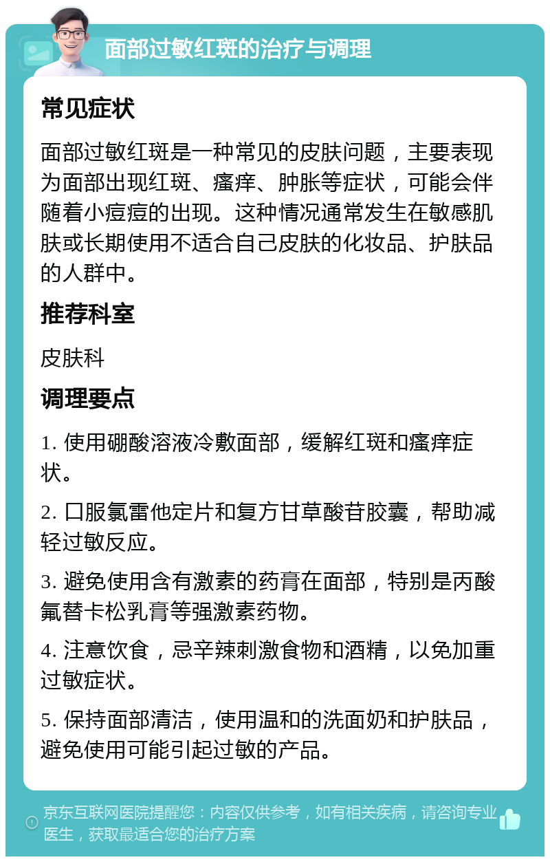 面部过敏红斑的治疗与调理 常见症状 面部过敏红斑是一种常见的皮肤问题，主要表现为面部出现红斑、瘙痒、肿胀等症状，可能会伴随着小痘痘的出现。这种情况通常发生在敏感肌肤或长期使用不适合自己皮肤的化妆品、护肤品的人群中。 推荐科室 皮肤科 调理要点 1. 使用硼酸溶液冷敷面部，缓解红斑和瘙痒症状。 2. 口服氯雷他定片和复方甘草酸苷胶囊，帮助减轻过敏反应。 3. 避免使用含有激素的药膏在面部，特别是丙酸氟替卡松乳膏等强激素药物。 4. 注意饮食，忌辛辣刺激食物和酒精，以免加重过敏症状。 5. 保持面部清洁，使用温和的洗面奶和护肤品，避免使用可能引起过敏的产品。