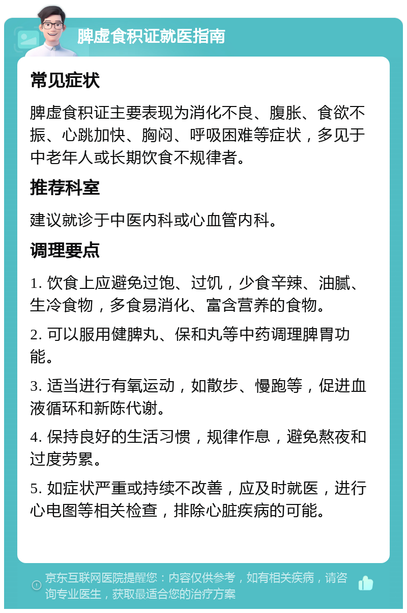 脾虚食积证就医指南 常见症状 脾虚食积证主要表现为消化不良、腹胀、食欲不振、心跳加快、胸闷、呼吸困难等症状，多见于中老年人或长期饮食不规律者。 推荐科室 建议就诊于中医内科或心血管内科。 调理要点 1. 饮食上应避免过饱、过饥，少食辛辣、油腻、生冷食物，多食易消化、富含营养的食物。 2. 可以服用健脾丸、保和丸等中药调理脾胃功能。 3. 适当进行有氧运动，如散步、慢跑等，促进血液循环和新陈代谢。 4. 保持良好的生活习惯，规律作息，避免熬夜和过度劳累。 5. 如症状严重或持续不改善，应及时就医，进行心电图等相关检查，排除心脏疾病的可能。